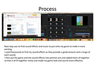 Process
Next step was to find sound effects and music to put onto my game to make it more
exciting.
I used freesounds to find my sound effects as they provide a good amount and a range of
each sound.
I then put the game and the sound effects into premier pro and added them all together
so that it all fit together nicely and made my game look and sound more effective.
 