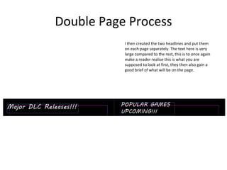 Double Page Process
I then created the two headlines and put them
on each page separately. The text here is very
large compared to the rest, this is to once again
make a reader realise this is what you are
supposed to look at first, they then also gain a
good brief of what will be on the page.
 
