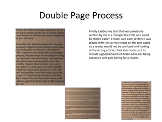 Double Page Process
Finally I added my text that was previously
written by me in a ‘Google Docs’ file so it could
be stored easier. I made sure each sentence was
placed with the correct image on the two pages
so a reader would not be confused and looking
at the wrong article, I had also made sure to
include a good amount of detail while not being
excessive so it gets boring for a reader.
 