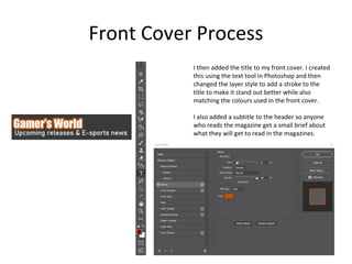 Front Cover Process
I then added the title to my front cover. I created
this using the text tool in Photoshop and then
changed the layer style to add a stroke to the
title to make it stand out better while also
matching the colours used in the front cover.
I also added a subtitle to the header so anyone
who reads the magazine get a small brief about
what they will get to read in the magazines.
 