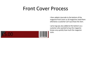 Front Cover Process
I then added a barcode to the bottom of the
magazine front cover as all magazines need them
otherwise a customer can’t purchase the item.
I price tag was also added at the bottom so a
customer who wanted to buy the magazine
knows very quickly how much the magazine
costs.
 