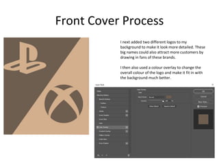 Front Cover Process
I next added two different logos to my
background to make it look more detailed. These
big names could also attract more customers by
drawing in fans of these brands.
I then also used a colour overlay to change the
overall colour of the logo and make it fit in with
the background much better.
 