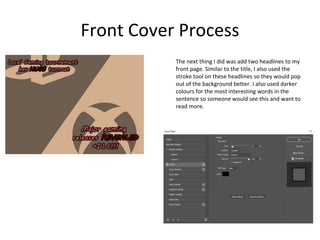 Front Cover Process
The next thing I did was add two headlines to my
front page. Similar to the title, I also used the
stroke tool on these headlines so they would pop
out of the background better. I also used darker
colours for the most interesting words in the
sentence so someone would see this and want to
read more.
 