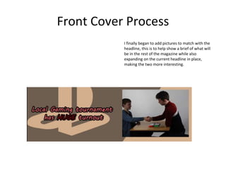 Front Cover Process
I finally began to add pictures to match with the
headline, this is to help show a brief of what will
be in the rest of the magazine while also
expanding on the current headline in place,
making the two more interesting.
 