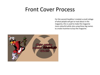 Front Cover Process
For the second headline I created a small collage
of what people will get to read about in the
magazine, this is used to make the magazine
more colourful while also using these big names
to create incentive to buy the magazine.
 