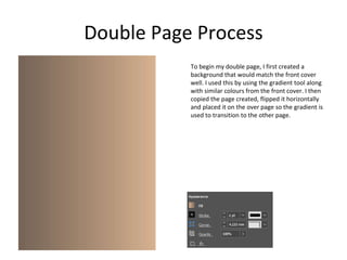 Double Page Process
To begin my double page, I first created a
background that would match the front cover
well. I used this by using the gradient tool along
with similar colours from the front cover. I then
copied the page created, flipped it horizontally
and placed it on the over page so the gradient is
used to transition to the other page.
 
