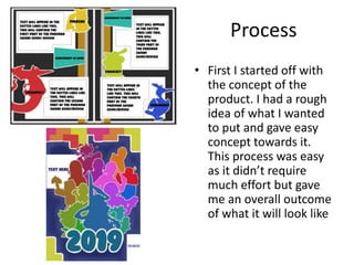 Process
• First I started off with
the concept of the
product. I had a rough
idea of what I wanted
to put and gave easy
concept towards it.
This process was easy
as it didn’t require
much effort but gave
me an overall outcome
of what it will look like
 