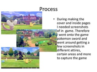 Process
• During making the
cover and inside pages
I needed screenshots
of in game. Therefore
I went onto the game
pokemon sword and
went around getting a
few screenshots in
different attires,
certain areas and more
to capture the game
 