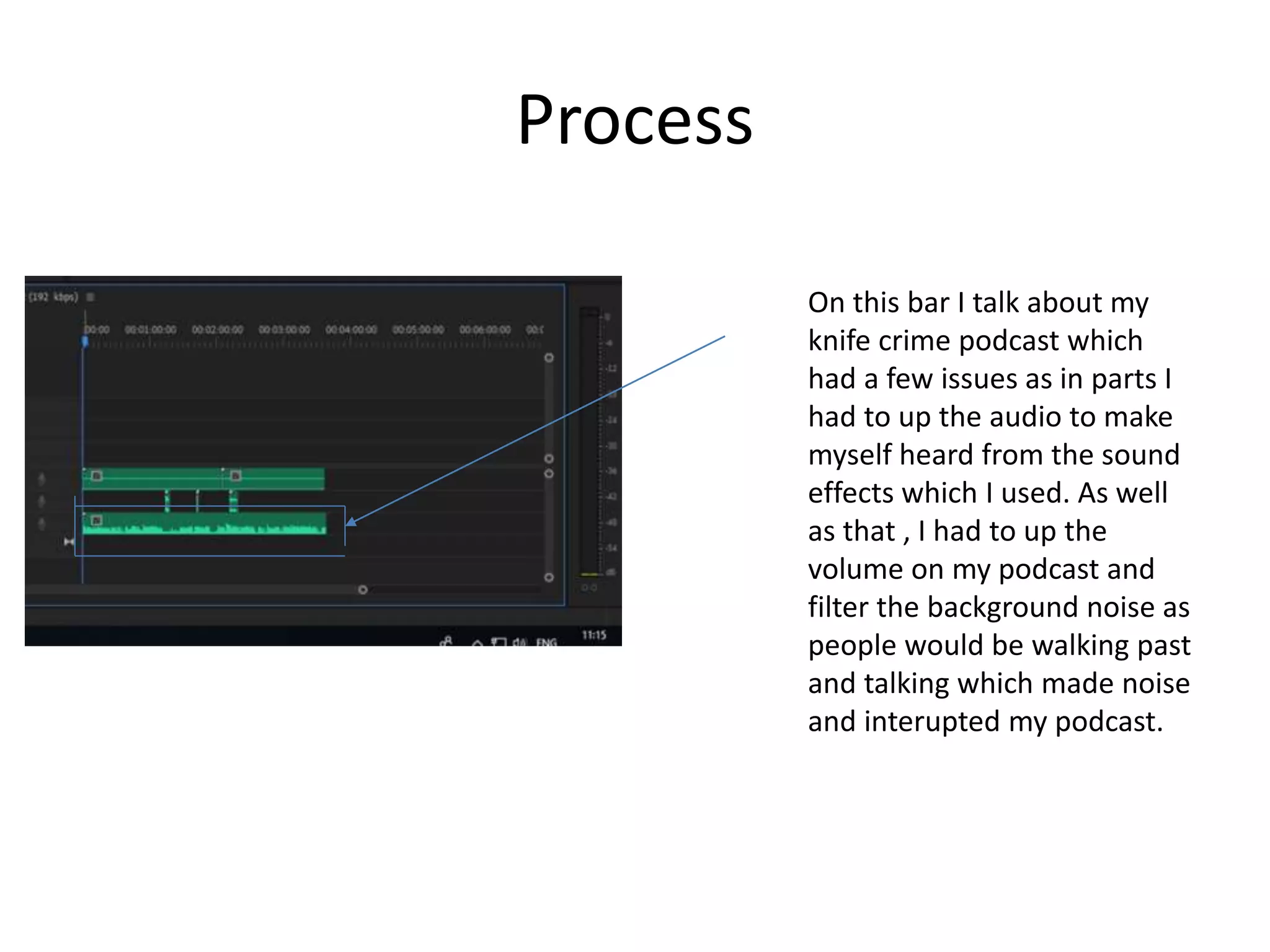 Process
On this bar I talk about my
knife crime podcast which
had a few issues as in parts I
had to up the audio to make
myself heard from the sound
effects which I used. As well
as that , I had to up the
volume on my podcast and
filter the background noise as
people would be walking past
and talking which made noise
and interupted my podcast.
 