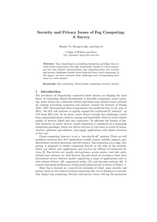 Security and Privacy Issues of Fog Computing:
A Survey
Shanhe Yi, Zhengrui Qin, and Qun Li
College of William and Mary
{syi, zhengrui, liqun}@cs.wm.edu
Abstract. Fog computing is a promising computing paradigm that ex-
tends cloud computing to the edge of networks. Similar to cloud comput-
ing but with distinct characteristics, fog computing faces new security
and privacy challenges besides those inherited from cloud computing. In
this paper, we have surveyed these challenges and corresponding solu-
tions in a brief manner.
Keywords: Fog computing, cloud/mobile computing, security, privacy
1 Introduction
The prevalence of ubiquitously connected smart devices are shaping the main
factor of computing. Rapid development of wearable computing, smart meter-
ing, smart home/city, connected vehicles and large-scale wireless sensor network
are making everything connected and smarter, termed the Internet of Things
(IoT). IDC (International Data Corporation) has predicted that in the year of
2015, “the IoT will continue to rapidly expand the traditional IT industry” up
14% from 2014 [14]. As we know, smart devices usually face challenges rooted
from computation power, battery, storage and bandwidth, which in return hinder
quality of services (QoS) and user experience. To alleviate the burden of lim-
ited resources on smart devices, cloud computing is considered as a promising
computing paradigm, which can deliver services to end users in terms of infras-
tructure, platform and software, and supply applications with elastic resources
at low cost.
Cloud computing, however, is not a “one-size-ﬁt-all” solution. There are still
problems unsolved since IoT applications usually require mobility support, geo-
distribution, location-awareness and low latency. Fog computing, a.k.a edge com-
puting, is proposed to enable computing directly at the edge of the network,
which can deliver new applications and services for billions of connected de-
vices [2]. Fog devices are usually set-top-boxes, access points, road side units,
cellular base stations, etc. End devices, fog and cloud are forming a three layer
hierarchical service delivery model, supporting a range of applications such as
web content delivery [48], augmented reality [15], and big data analysis [46]. A
typical conceptual architecture of fog/cloud infrastructure is shown in Figure. 1.
Since fog is deemed as a non-trivial extension of cloud, some security and
privacy issues in the context of cloud computing [35], can be foreseen to unavoid-
ably impact fog computing. Security and privacy issues will lag the promotion
 