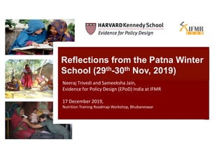 Reflections from the Patna Winter
School (29th-30th Nov, 2019)
Neeraj Trivedi and Sameeksha Jain,
Evidence for Policy Design (EPoD) India at IFMR
17 December 2019,
Nutrition Training Roadmap Workshop, Bhubaneswar
 