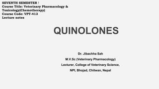 QUINOLONES
Dr. Jibachha Sah
M.V.Sc (Veterinary Pharmacology)
Lecturer, College of Veterinary Science,
NPI, Bhojad, Chitwan, Nepal
SEVENTH SEMESTER !
Course Title: Veterinary Pharmacology &
Toxicology(Chemotherapy)
Course Code: VPT-413
Lecture notes
 