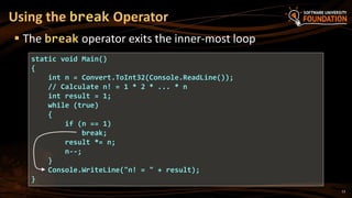 Using the break Operator
 The break operator exits the inner-most loop
static void Main()
{
int n = Convert.ToInt32(Console.ReadLine());
// Calculate n! = 1 * 2 * ... * n
int result = 1;
while (true)
{
if (n == 1)
break;
result *= n;
n--;
}
Console.WriteLine("n! = " + result);
}
13
 