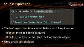  The test expression is evaluated before each loop iteration
 If true, the loop body is executed
 If false, the loop finishes (and the loop body is skipped)
 Used as a loop condition
The Test Expression
for (int number = 0; number < 10; ...)
{
// Can use number here
}
// Cannot use number here (out of scope)
27
 