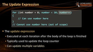  The update expression
 Executed at each iteration after the body of the loop is finished
 Typically used to update the loop counter
 Can update multiple variables
The Update Expression
for (int number = 0; number < 10; number++)
{
// Can use number here
}
// Cannot use number here (out of scope)
28
 