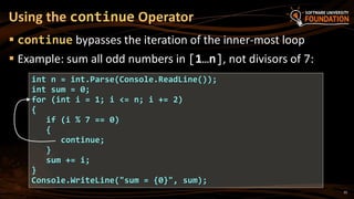  continue bypasses the iteration of the inner-most loop
 Example: sum all odd numbers in [1…n], not divisors of 7:
Using the continue Operator
int n = int.Parse(Console.ReadLine());
int sum = 0;
for (int i = 1; i <= n; i += 2)
{
if (i % 7 == 0)
{
continue;
}
sum += i;
}
Console.WriteLine("sum = {0}", sum);
35
 