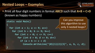 Nested Loops – Examples
 Print all four digit numbers in format ABCD such that A+B = C+D
(known as happy numbers)
static void Main()
{
for (int a = 1; a <= 9; a++)
for (int b = 0; b <= 9; b++)
for (int c = 0; c <= 9; c++)
for (int d = 0; d <= 9; d++)
if (a + b == c + d)
Console.WriteLine("{0}{1}{2}{3}", a, b, c, d);
}
Can you improve
this algorithm to use
only 3 nested loops?
51
 