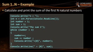  Calculate and print the sum of the first N natural numbers
Sum 1..N – Example
Console.Write("n = ");
int n = int.Parse(Console.ReadLine());
int number = 1;
int sum = 1;
Console.Write("The sum 1");
while (number < n)
{
number++;
sum += number ;
Console.Write("+{0}", number);
}
Console.WriteLine(" = {0}", sum);
9
 