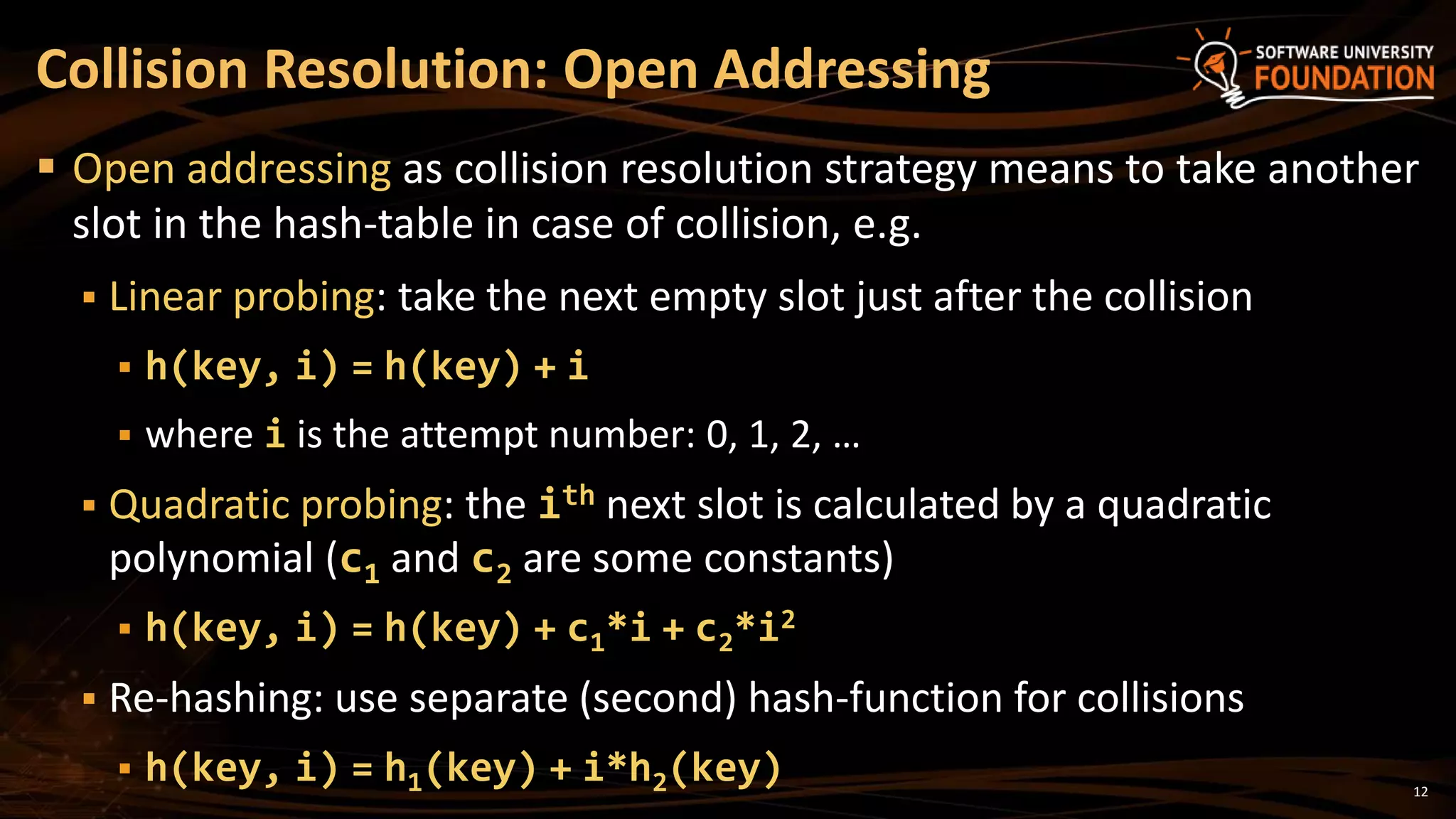 12
 Open addressing as collision resolution strategy means to take another
slot in the hash-table in case of collision, e.g.
 Linear probing: take the next empty slot just after the collision
 h(key, i) = h(key) + i
 where i is the attempt number: 0, 1, 2, …
 Quadratic probing: the ith next slot is calculated by a quadratic
polynomial (c1 and c2 are some constants)
 h(key, i) = h(key) + c1*i + c2*i2
 Re-hashing: use separate (second) hash-function for collisions
 h(key, i) = h1(key) + i*h2(key)
Collision Resolution: Open Addressing
 