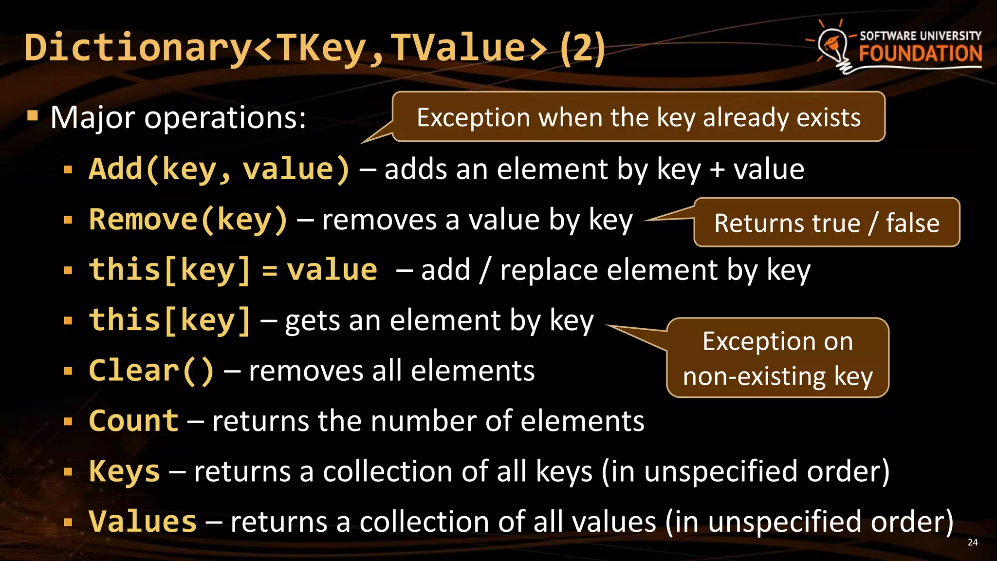 24
 Major operations:
 Add(key, value) – adds an element by key + value
 Remove(key) – removes a value by key
 this[key] = value – add / replace element by key
 this[key] – gets an element by key
 Clear() – removes all elements
 Count – returns the number of elements
 Keys – returns a collection of all keys (in unspecified order)
 Values – returns a collection of all values (in unspecified order)
Dictionary<TKey,TValue> (2)
Exception when the key already exists
Returns true / false
Exception on
non-existing key
 