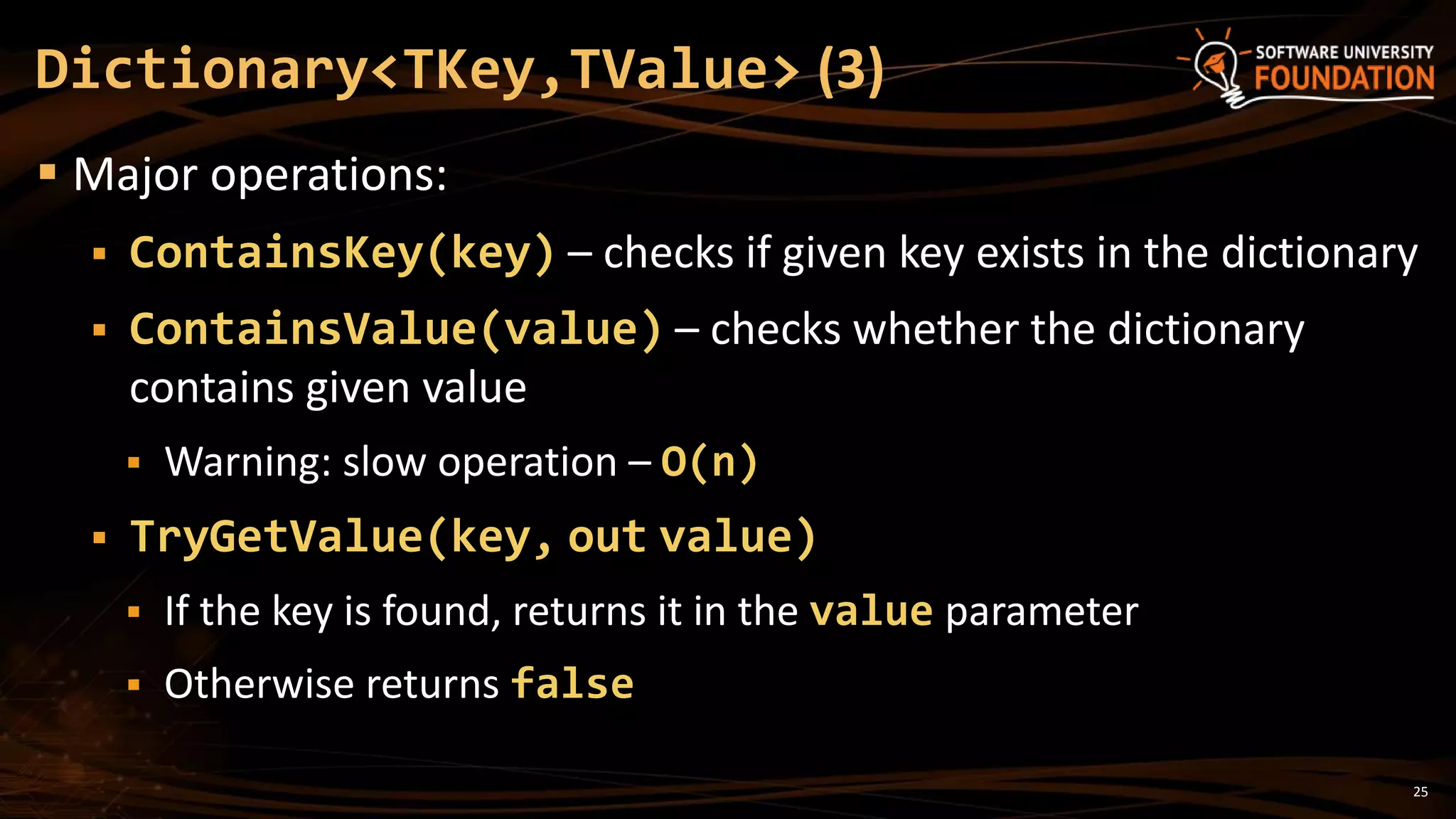 25
Dictionary<TKey,TValue> (3)
 Major operations:
 ContainsKey(key) – checks if given key exists in the dictionary
 ContainsValue(value) – checks whether the dictionary
contains given value
 Warning: slow operation – O(n)
 TryGetValue(key, out value)
 If the key is found, returns it in the value parameter
 Otherwise returns false
 