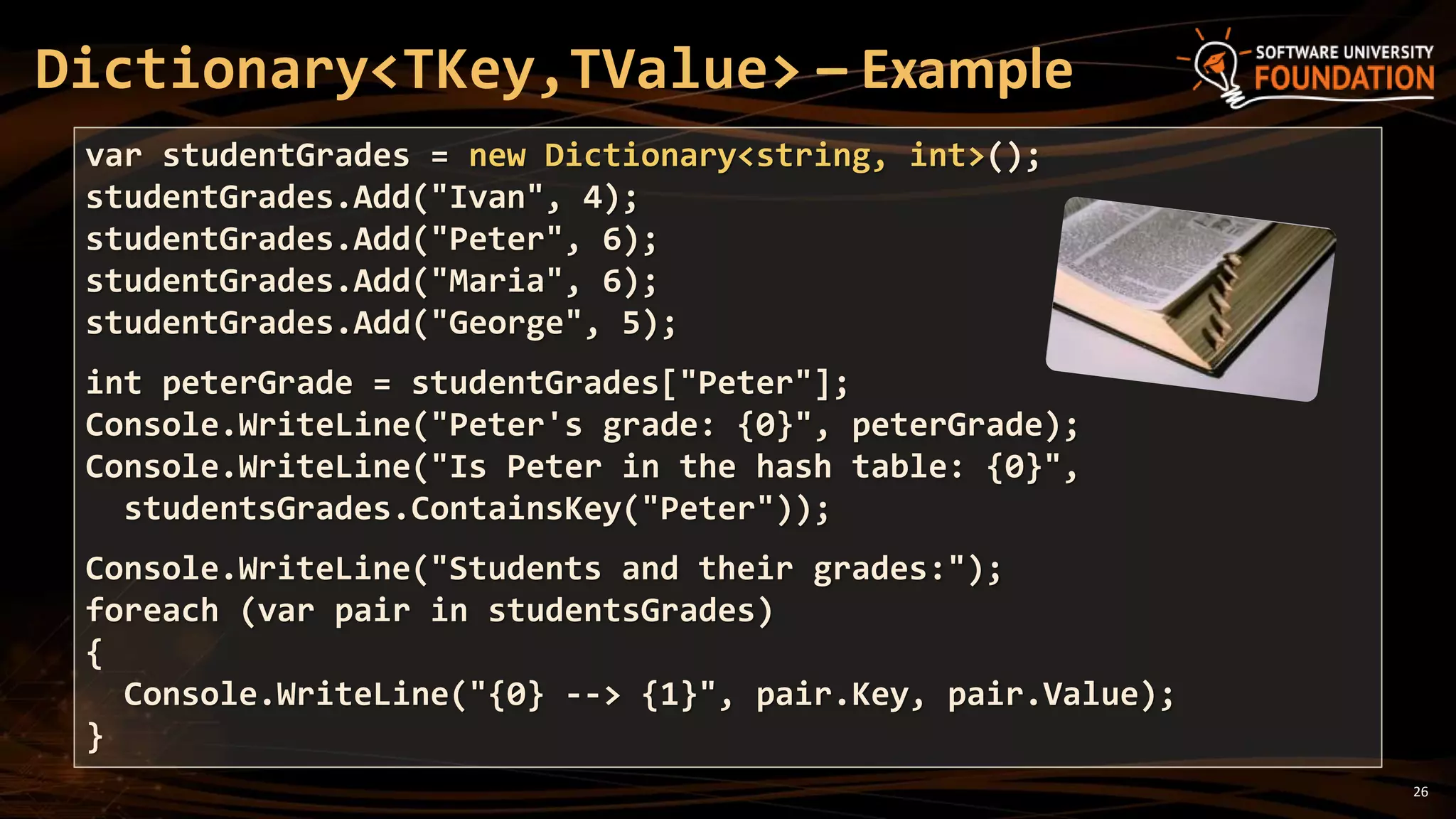 26
Dictionary<TKey,TValue> – Example
var studentGrades = new Dictionary<string, int>();
studentGrades.Add("Ivan", 4);
studentGrades.Add("Peter", 6);
studentGrades.Add("Maria", 6);
studentGrades.Add("George", 5);
int peterGrade = studentGrades["Peter"];
Console.WriteLine("Peter's grade: {0}", peterGrade);
Console.WriteLine("Is Peter in the hash table: {0}",
studentsGrades.ContainsKey("Peter"));
Console.WriteLine("Students and their grades:");
foreach (var pair in studentsGrades)
{
Console.WriteLine("{0} --> {1}", pair.Key, pair.Value);
}
 