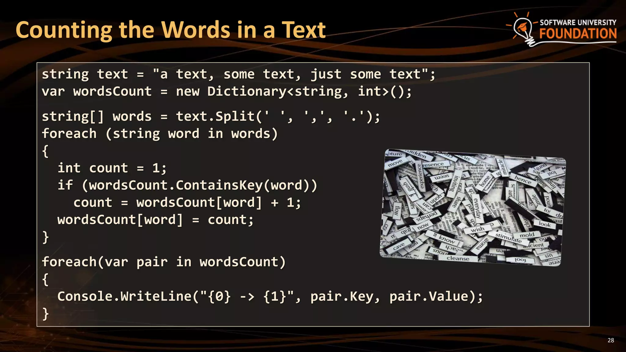 28
Counting the Words in a Text
string text = "a text, some text, just some text";
var wordsCount = new Dictionary<string, int>();
string[] words = text.Split(' ', ',', '.');
foreach (string word in words)
{
int count = 1;
if (wordsCount.ContainsKey(word))
count = wordsCount[word] + 1;
wordsCount[word] = count;
}
foreach(var pair in wordsCount)
{
Console.WriteLine("{0} -> {1}", pair.Key, pair.Value);
}
 