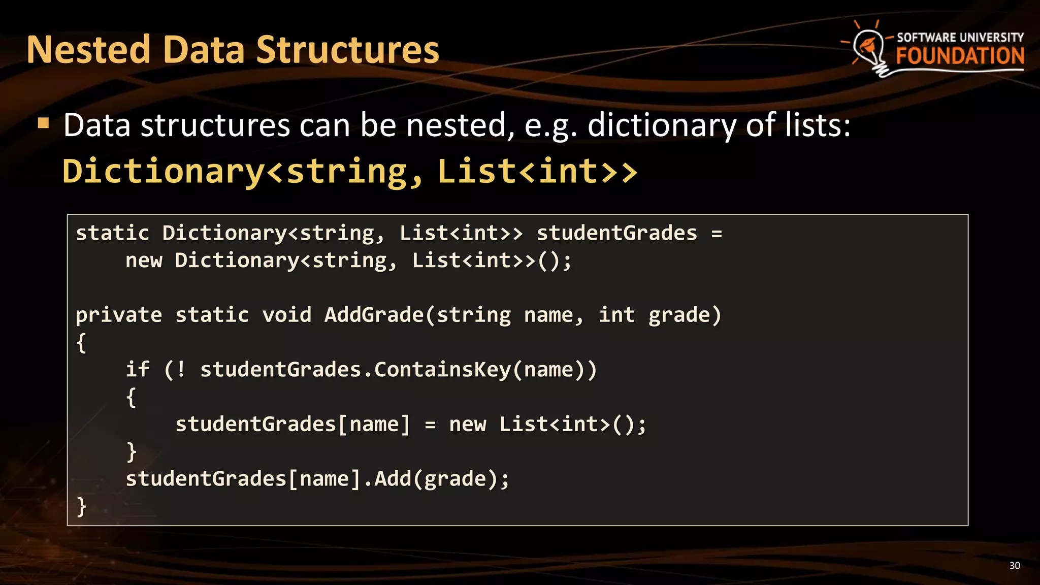 30
 Data structures can be nested, e.g. dictionary of lists:
Dictionary<string, List<int>>
Nested Data Structures
static Dictionary<string, List<int>> studentGrades =
new Dictionary<string, List<int>>();
private static void AddGrade(string name, int grade)
{
if (! studentGrades.ContainsKey(name))
{
studentGrades[name] = new List<int>();
}
studentGrades[name].Add(grade);
}
 