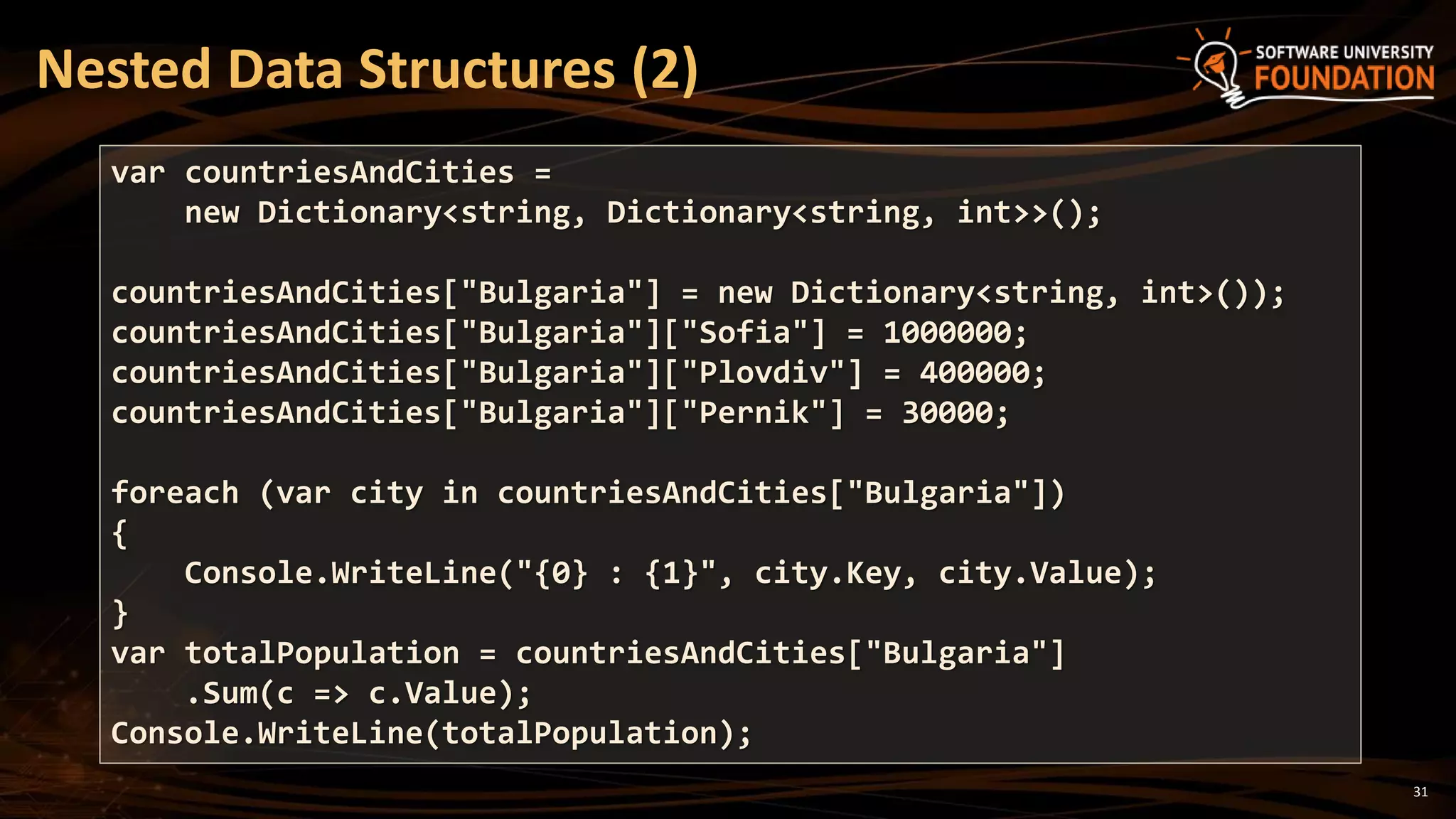 31
Nested Data Structures (2)
var countriesAndCities =
new Dictionary<string, Dictionary<string, int>>();
countriesAndCities["Bulgaria"] = new Dictionary<string, int>());
countriesAndCities["Bulgaria"]["Sofia"] = 1000000;
countriesAndCities["Bulgaria"]["Plovdiv"] = 400000;
countriesAndCities["Bulgaria"]["Pernik"] = 30000;
foreach (var city in countriesAndCities["Bulgaria"])
{
Console.WriteLine("{0} : {1}", city.Key, city.Value);
}
var totalPopulation = countriesAndCities["Bulgaria"]
.Sum(c => c.Value);
Console.WriteLine(totalPopulation);
 