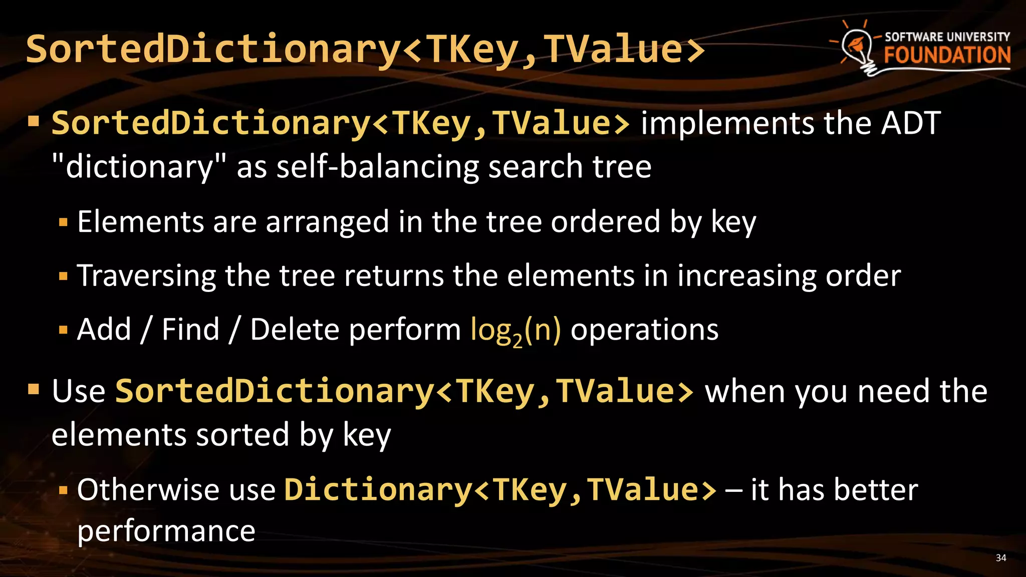 34
 SortedDictionary<TKey,TValue> implements the ADT
"dictionary" as self-balancing search tree
 Elements are arranged in the tree ordered by key
 Traversing the tree returns the elements in increasing order
 Add / Find / Delete perform log2(n) operations
 Use SortedDictionary<TKey,TValue> when you need the
elements sorted by key
 Otherwise use Dictionary<TKey,TValue> – it has better
performance
SortedDictionary<TKey,TValue>
 