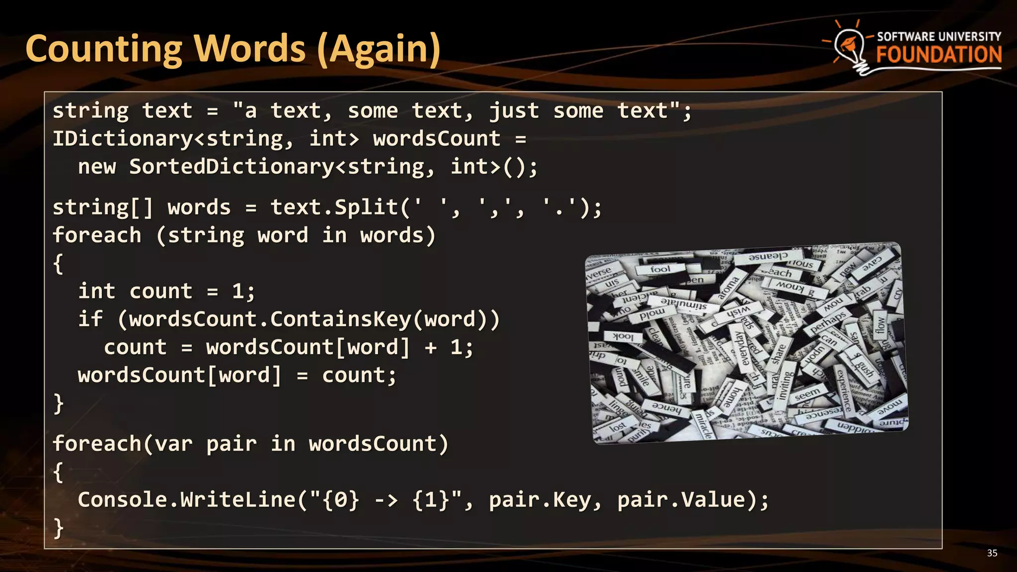 35
Counting Words (Again)
string text = "a text, some text, just some text";
IDictionary<string, int> wordsCount =
new SortedDictionary<string, int>();
string[] words = text.Split(' ', ',', '.');
foreach (string word in words)
{
int count = 1;
if (wordsCount.ContainsKey(word))
count = wordsCount[word] + 1;
wordsCount[word] = count;
}
foreach(var pair in wordsCount)
{
Console.WriteLine("{0} -> {1}", pair.Key, pair.Value);
}
 