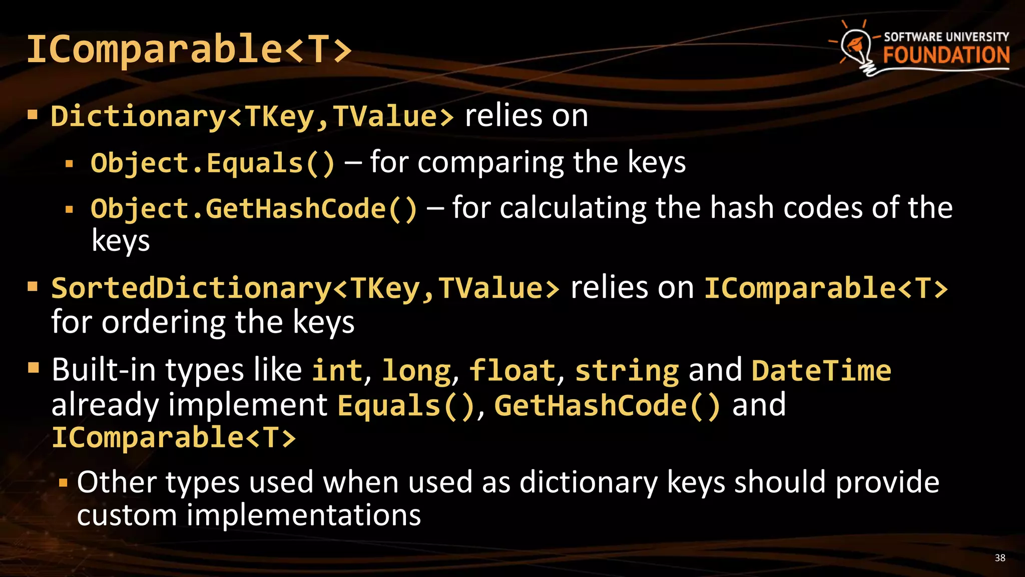 38
 Dictionary<TKey,TValue> relies on
 Object.Equals() – for comparing the keys
 Object.GetHashCode() – for calculating the hash codes of the
keys
 SortedDictionary<TKey,TValue> relies on IComparable<T>
for ordering the keys
 Built-in types like int, long, float, string and DateTime
already implement Equals(), GetHashCode() and
IComparable<T>
 Other types used when used as dictionary keys should provide
custom implementations
IComparable<T>
 