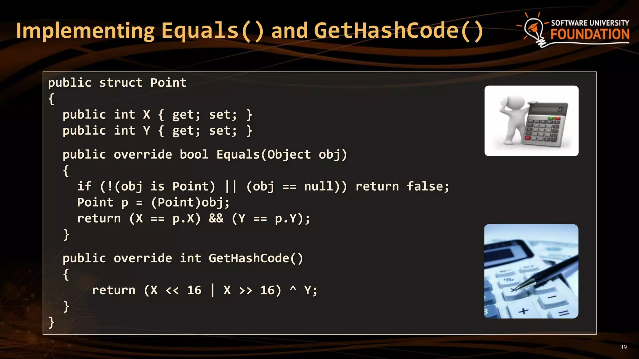 39
Implementing Equals() and GetHashCode()
public struct Point
{
public int X { get; set; }
public int Y { get; set; }
public override bool Equals(Object obj)
{
if (!(obj is Point) || (obj == null)) return false;
Point p = (Point)obj;
return (X == p.X) && (Y == p.Y);
}
public override int GetHashCode()
{
return (X << 16 | X >> 16) ^ Y;
}
}
 