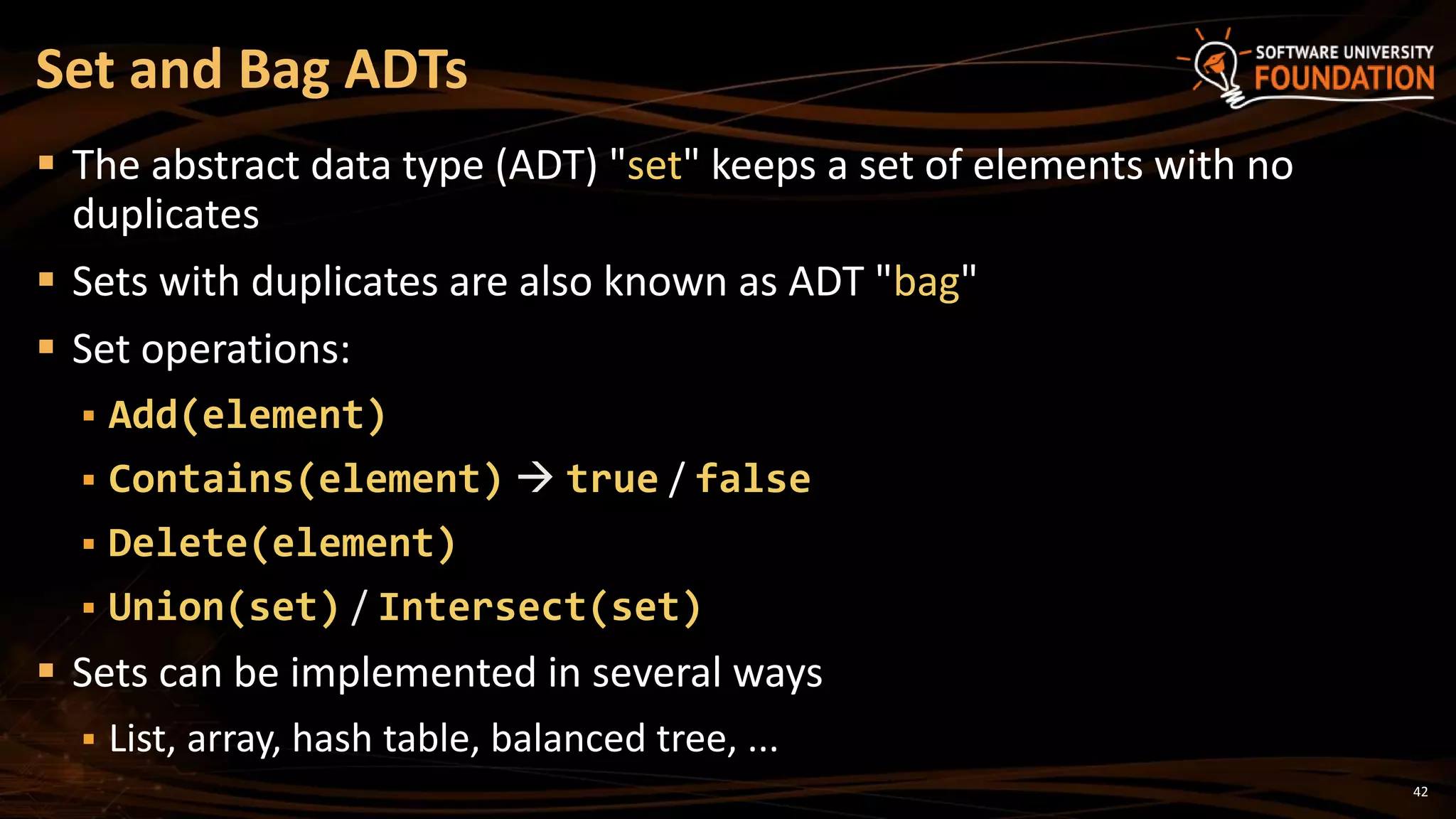 42
 The abstract data type (ADT) "set" keeps a set of elements with no
duplicates
 Sets with duplicates are also known as ADT "bag"
 Set operations:
 Add(element)
 Contains(element)  true / false
 Delete(element)
 Union(set) / Intersect(set)
 Sets can be implemented in several ways
 List, array, hash table, balanced tree, ...
Set and Bag ADTs
 