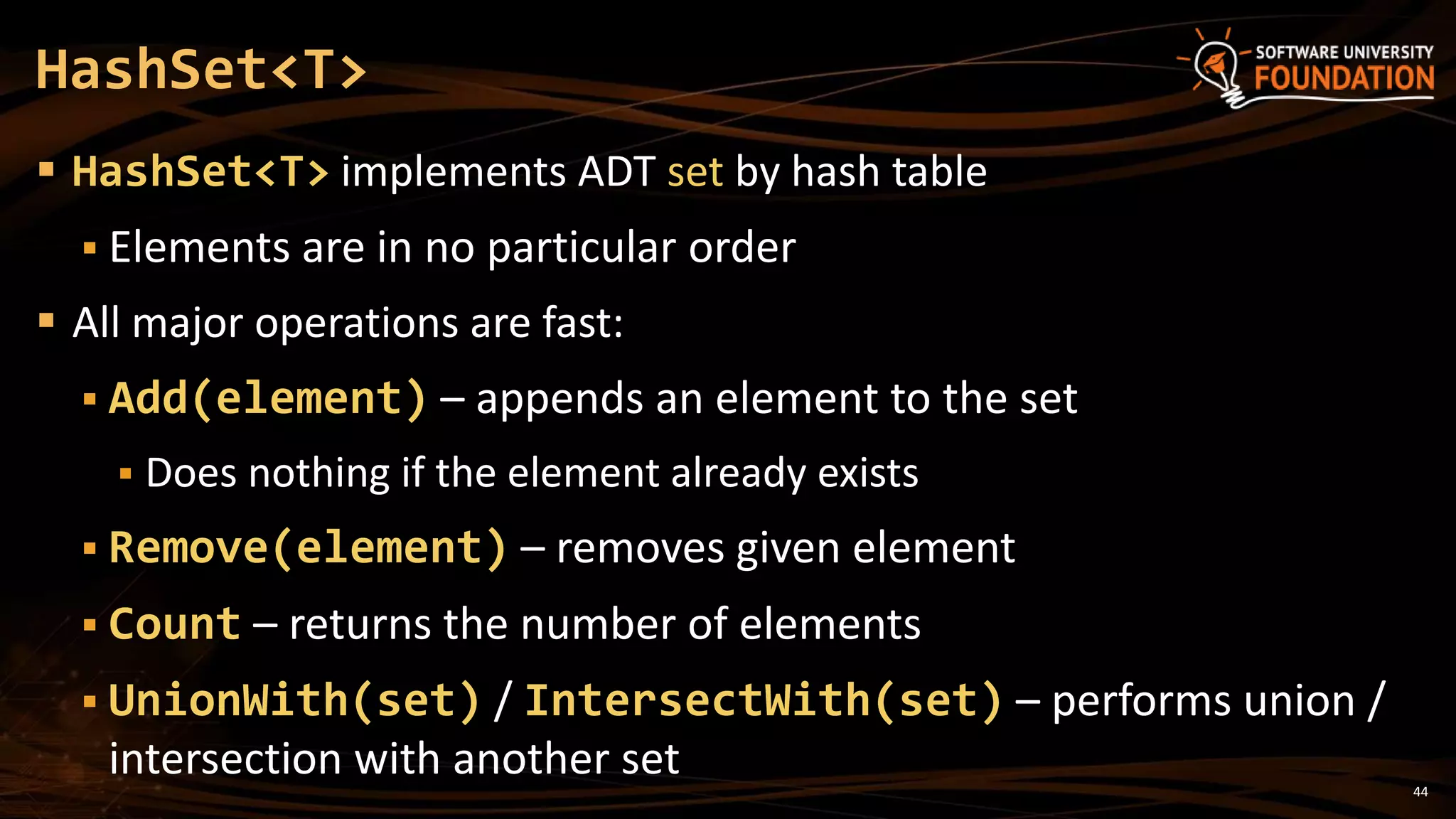 44
 HashSet<T> implements ADT set by hash table
 Elements are in no particular order
 All major operations are fast:
 Add(element) – appends an element to the set
 Does nothing if the element already exists
 Remove(element) – removes given element
 Count – returns the number of elements
 UnionWith(set) / IntersectWith(set) – performs union /
intersection with another set
HashSet<T>
 