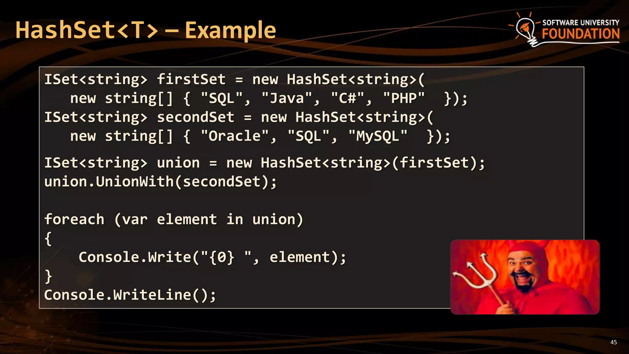 45
HashSet<T> – Example
ISet<string> firstSet = new HashSet<string>(
new string[] { "SQL", "Java", "C#", "PHP" });
ISet<string> secondSet = new HashSet<string>(
new string[] { "Oracle", "SQL", "MySQL" });
ISet<string> union = new HashSet<string>(firstSet);
union.UnionWith(secondSet);
foreach (var element in union)
{
Console.Write("{0} ", element);
}
Console.WriteLine();
 