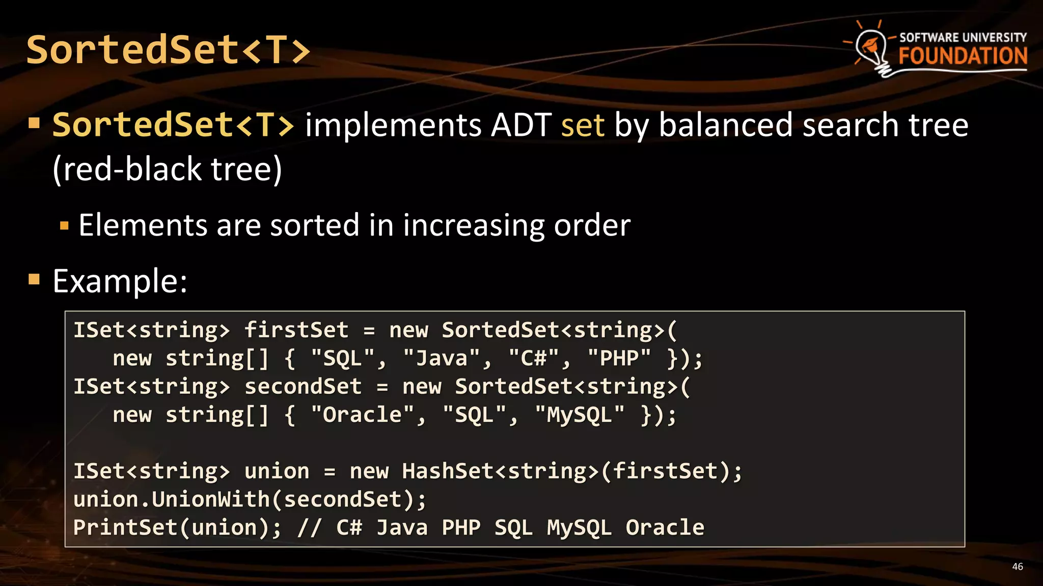 46
 SortedSet<T> implements ADT set by balanced search tree
(red-black tree)
 Elements are sorted in increasing order
 Example:
SortedSet<T>
ISet<string> firstSet = new SortedSet<string>(
new string[] { "SQL", "Java", "C#", "PHP" });
ISet<string> secondSet = new SortedSet<string>(
new string[] { "Oracle", "SQL", "MySQL" });
ISet<string> union = new HashSet<string>(firstSet);
union.UnionWith(secondSet);
PrintSet(union); // C# Java PHP SQL MySQL Oracle
 