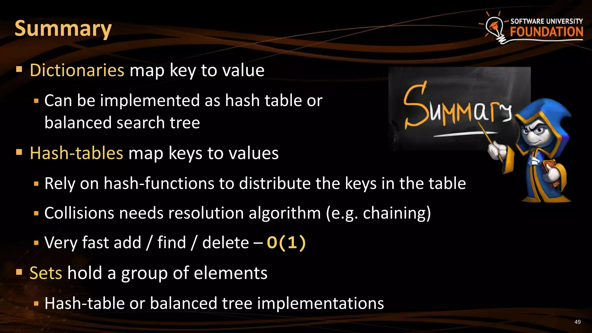 49
 Dictionaries map key to value
 Can be implemented as hash table or
balanced search tree
 Hash-tables map keys to values
 Rely on hash-functions to distribute the keys in the table
 Collisions needs resolution algorithm (e.g. chaining)
 Very fast add / find / delete – O(1)
 Sets hold a group of elements
 Hash-table or balanced tree implementations
Summary
 