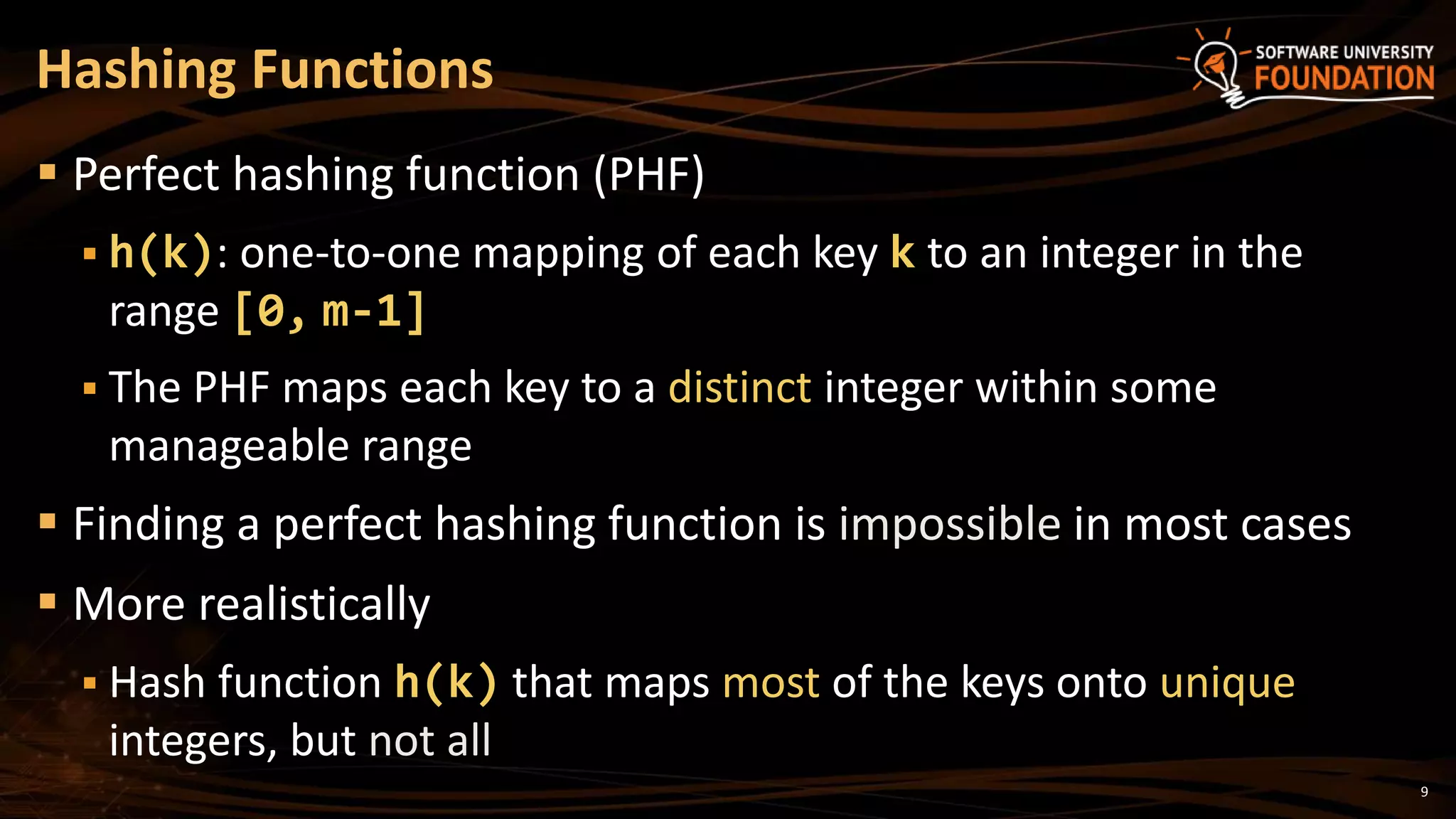 9
 Perfect hashing function (PHF)
 h(k): one-to-one mapping of each key k to an integer in the
range [0, m-1]
 The PHF maps each key to a distinct integer within some
manageable range
 Finding a perfect hashing function is impossible in most cases
 More realistically
 Hash function h(k) that maps most of the keys onto unique
integers, but not all
Hashing Functions
 