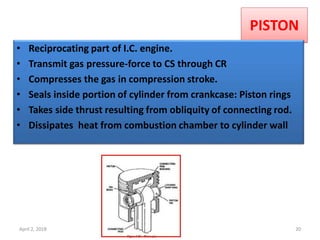 PISTON
• Reciprocating part of I.C. engine.
• Transmit gas pressure-force to CS through CR
• Compresses the gas in compression stroke.
• Seals inside portion of cylinder from crankcase: Piston rings
• Takes side thrust resulting from obliquity of connecting rod.
• Dissipates heat from combustion chamber to cylinder wall
April 2, 2018 D.P.Bhaskar 20
 