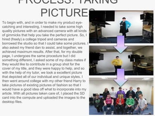 PROCESS: TAKING
PICTURES
To begin with, and in order to make my product eye-
catching and interesting, I needed to take some high
quality pictures with an advanced camera with all kinds
of gimmicks that help you take the perfect picture. So, I
hired (freely) a college tripod and cameras and
borrowed the studio so that I could take some pictures. I
also asked my friend dan to assist, and together, we
achieved maximum results. After that, for my double
page, I undergoes the same procedure but I did
something different, I asked some of my class mates if
they would like to contribute in a group shot for the
cover of my title, and they were happy to help, and so
with the help of my tutor, we took a excellent picture
that depicted all of our individual and unique styles. I
then went around college with my other friend Harry to
take pictures of existing pictures of fashion so that I
would have a good idea off what to incorporate into my
article. With all pictures taken care of, I placed the SD
card into the compute and uploaded the images to the
desktop files.
 