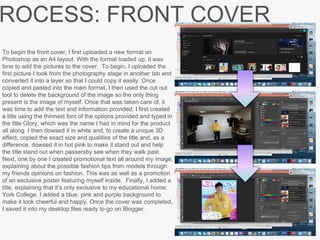 ROCESS: FRONT COVER
To begin the front cover, I first uploaded a new format on
Photoshop as an A4 layout. With the format loaded up, it was
time to add the pictures to the cover. To begin, I uploaded the
first picture I took from the photography stage in another tab and
converted it into a layer so that I could copy it easily. Once
copied and pasted into the main format, I then used the cut out
tool to delete the background of the image so the only thing
present is the image of myself. Once that was taken care of, it
was time to add the text and information provided. I first created
a title using the thinnest font of the options provided and typed in
the title Glory, which was the name I had in mind for the product
all along. I then dowsed it in white and, to create a unique 3D
effect, copied the exact size and qualities of the title and, as a
difference, dowsed it in hot pink to make it stand out and help
the title stand out when passersby see when they walk past.
Next, one by one I created promotional text all around my image,
explaining about the possible fashion tips from models through
my friends opinions on fashion. This was as well as a promotion
of an exclusive poster featuring myself inside. Finally, I added a
title, explaining that it’s only exclusive to my educational home;
York College. I added a blue, pink and purple background to
make it look cheerful and happy. Once the cover was completed,
I saved it into my desktop files ready to go on Blogger.
 