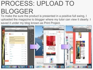 PROCESS: UPLOAD TO
BLOGGER
To make the sure the product is presented in a positive full swing, I
uploaded the magazine to blogger where my tutor can view it clearly. I
saved it under my blog known as Print Project.
 