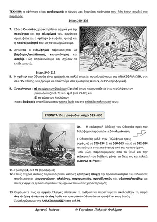Αρτινού Ιωάννα 4ο Γυμνάσιο Παλαιού Φαλήρου
ΤΕΧΝΙΚΗ: η αφήγηση είναι αναδρομική: ο ήρωας μας διηγείται πράγματα που ήδη έχουν συμβεί στο
παρελθόν.
Στίχοι 240- 339
7. Εδώ ο Οδυσσέας χαρακτηρίζεται αρχικά για την
περιέργεια και της ειλικρίνειά του, αργότερα
όμως φαίνεται η «μῆτις» (= ευφυΐα, κρίση) και
η προνοητικότητά του. Ας τα τεκμηριώσουμε.
8. Αντίθετα, ο Πολύφημος παρουσιάζεται ως
βάρβαρος/απολίτιστος, κουτοπόνηρος και
ασεβής. Πώς αποδεικνύουμε ότι ισχύουν τα
επίθετα αυτά;
Στίχοι 340- 512
8. Η «μῆτις» του Οδυσσέα είναι εμφανής σε πολλά σημεία: συμπληρώνουμε την ΑΝΑΚΕΦΑΛΑΙΩΣΗ, στη
σελ. 95. Επίσης, να ξέρουμε να απαντούμε στις ερωτήσεις 4 και 5, σελ 95 (προφορικά).
9. Συγκρίνουμε : α) τη χώρα των Φαιάκων (Σχερία), όπως παρουσιάζεται στις περιλήψεις των
ραψωδιών ζ (σελ 73) και η, θ (σελ 79-80) και
β) τη χώρα των Κυκλώπων
ποιες διαφορές εντοπίζουμε στον τρόπο ζωής και στο επίπεδο πολιτισμού τους;
10. Η εκδικητική διάθεση του Οδυσσέα προς τον
Πολύφημο παρουσιάζει εδώ κλιμάκωση:
ο Οδυσσέας μιλά στον Πολύφημο τρεις
φορές: α) στ 529-534 β) στ 560-563 και γ) στ 582-584
και καθεμία είναι πιο έντονη από την προηγούμενη.
Όσο μιλά, παρασυρόμενος από το θυμό και την
εκδικητική του διάθεση, χάνει το δίκιο του και τελικά
ΔΙΑΠΡΑΤΤΕΙ ΥΒΡΗ!
11. Ερώτηση 4, σελ 99 (προφορικά)
12. Στους στίχους αυτούς παρουσιάζονται κάποιες αρνητικές πτυχές της προσωπικότητας του Οδυσσέα:
αποδεικνύεται ισχυρογνώμων, αλαζόνας, παρορμητικός, προσβλητικός και υβριστής/ασεβής: με
ποιες ενέργειες ή ποια λόγια του τεκμηριώνεται ο κάθε χαρακτηρισμός;
13. Θυμόμαστε πως οι αρχαίοι Έλληνες πίστευαν τα ανθρώπινα παραπτώματα ακολουθούν τη σειρά
άτη → ύβρη → νέμεση → τίση. Ήρθε και η σειρά του Οδυσσέα να προσβάλει τους θεούς...
Συμπληρώνουμε την ΑΝΑΚΕΦΑΛΑΙΩΣΗ στη σελ 99.
ΕΝΟΤΗΤΑ 15η : ραψωδία ι στίχοι 513 - 630
 