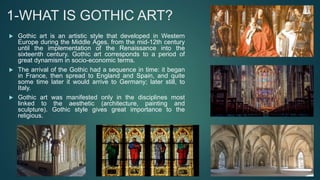 1-WHAT IS GOTHIC ART?
 Gothic art is an artistic style that developed in Western
Europe during the Middle Ages, from the mid-12th century
until the implementation of the Renaissance into the
sixteenth century. Gothic art corresponds to a period of
great dynamism in socio-economic terms.
 The arrival of the Gothic had a sequence in time: it began
in France, then spread to England and Spain, and quite
some time later it would arrive to Germany; later still, to
Italy.
 Gothic art was manifested only in the disciplines most
linked to the aesthetic (architecture, painting and
sculpture). Gothic style gives great importance to the
religious.
 
