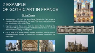 2-EXAMPLE
OF GOTHIC ART IN FRANCE
 Built between 1163-1245, the Notre Dame Cathedral in Paris is one of
the oldest Gothic cathedrals in the world. The name means Our Lady
and is dedicated to the Virgin Mary.
 Important events have been held in Notre Dame, including the
coronation of Napoleon Bonaparte, the beatification of Joan of Arc and
the coronation of Henry VI of England.
 On 15 April 2019, Notre Dame Cathedral suffered a serious fire that
caused significant damage to the roof and toppled the needle from the
main tower.
Notre Dame
 
