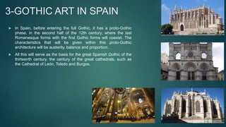 3-GOTHIC ART IN SPAIN
 In Spain, before entering the full Gothic, it has a proto-Gothic
phase, in the second half of the 12th century, where the last
Romanesque forms with the first Gothic forms will coexist. The
characteristics that will be given within this proto-Gothic
architecture will be austerity, balance and proportion.
 All this will serve as the basis for the great Spanish Gothic of the
thirteenth century, the century of the great cathedrals, such as
the Cathedral of León, Toledo and Burgos.
 