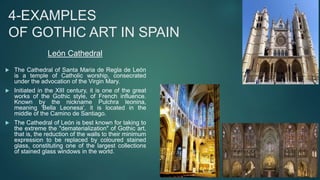  The Cathedral of Santa Maria de Regla de León
is a temple of Catholic worship, consecrated
under the advocation of the Virgin Mary.
 Initiated in the XIII century, it is one of the great
works of the Gothic style, of French influence.
Known by the nickname Pulchra leonina,
meaning 'Bella Leonesa', it is located in the
middle of the Camino de Santiago.
 The Cathedral of León is best known for taking to
the extreme the "dematerialization" of Gothic art,
that is, the reduction of the walls to their minimum
expression to be replaced by coloured stained
glass, constituting one of the largest collections
of stained glass windows in the world.
4-EXAMPLES
OF GOTHIC ART IN SPAIN
León Cathedral
 