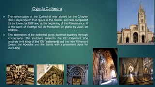  The construction of the Cathedral was started by the Chapter
Hall, a dependency that opens to the cloister, and was completed
by the tower, in 1587 and at the beginning of the Renaissance. It
is the work of Rodrigo Gil de Hontañón on plans by Juan de
Badajoz.
 The decoration of the cathedral gives doctrinal teaching through
iconography. The sculpture presents the Old Covenant (the
prophets and kings of the Old Testament) and the New Covenant
(Jesus, the Apostles and the Saints with a prominent place for
Our Lady)
Oviedo Cathedral
 