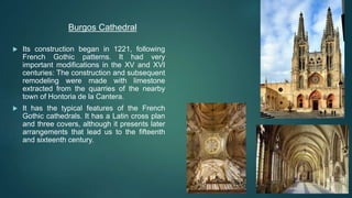  Its construction began in 1221, following
French Gothic patterns. It had very
important modifications in the XV and XVI
centuries: The construction and subsequent
remodeling were made with limestone
extracted from the quarries of the nearby
town of Hontoria de la Cantera.
 It has the typical features of the French
Gothic cathedrals. It has a Latin cross plan
and three covers, although it presents later
arrangements that lead us to the fifteenth
and sixteenth century.
Burgos Cathedral
 